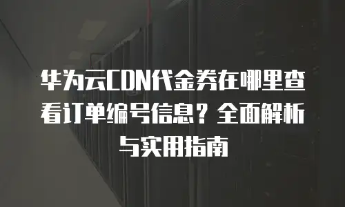 华为云CDN代金券在哪里查看订单编号信息？全面解析与实用指南