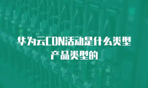 华为云CDN活动是什么类型产品类型的
