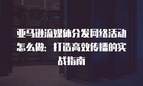 亚马逊流媒体分发网络活动怎么做：打造高效传播的实战指南