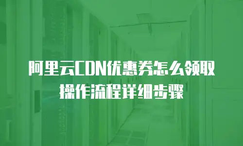 阿里云CDN优惠券怎么领取操作流程详细步骤