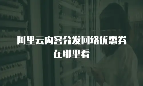阿里云内容分发网络优惠券在哪里看