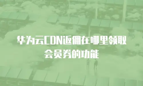 华为云CDN返佣在哪里领取会员券的功能