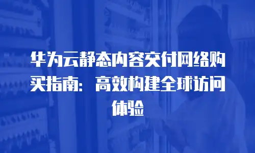 华为云静态内容交付网络购买指南：高效构建全球访问体验