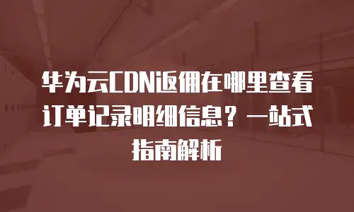 华为云CDN返佣在哪里查看订单记录明细信息？一站式指南解析