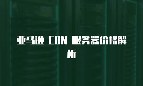 亚马逊 CDN 服务器价格解析