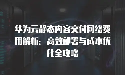 华为云静态内容交付网络费用解析：高效部署与成本优化全攻略
