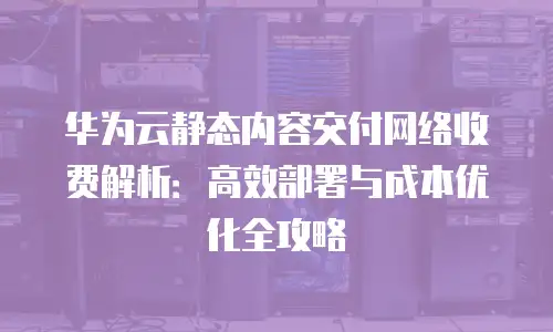 华为云静态内容交付网络收费解析：高效部署与成本优化全攻略