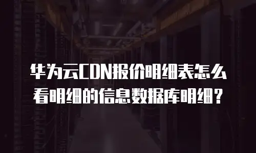 华为云CDN报价明细表怎么看明细的信息数据库明细？