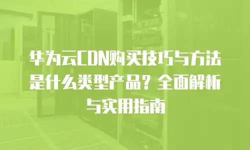 华为云CDN购买技巧与方法是什么类型产品？全面解析与实用指南
