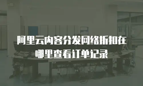 阿里云内容分发网络折扣在哪里查看订单记录