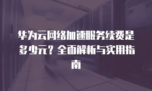 华为云网络加速服务续费是多少元？全面解析与实用指南