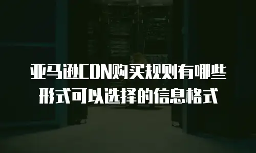 亚马逊CDN购买规则有哪些形式可以选择的信息格式