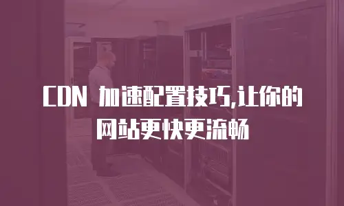  CDN 加速配置技巧,让你的网站更快更流畅