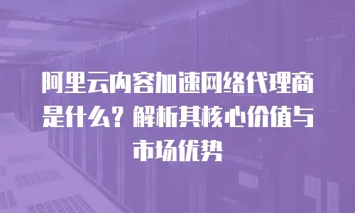 阿里云内容加速网络代理商是什么？解析其核心价值与市场优势