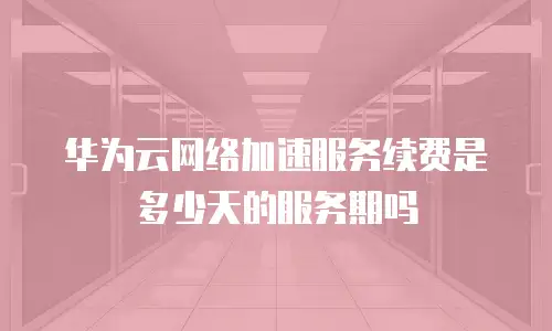 华为云网络加速服务续费是多少天的服务期吗