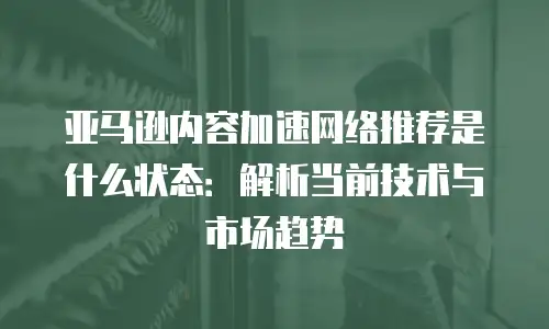 亚马逊内容加速网络推荐是什么状态：解析当前技术与市场趋势