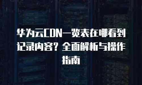 华为云CDN一览表在哪看到记录内容？全面解析与操作指南