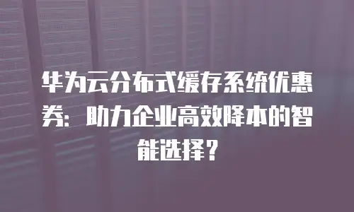华为云分布式缓存系统优惠券：助力企业高效降本的智能选择？