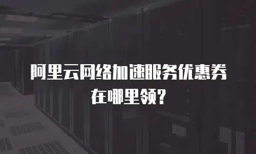 阿里云网络加速服务优惠券在哪里领？