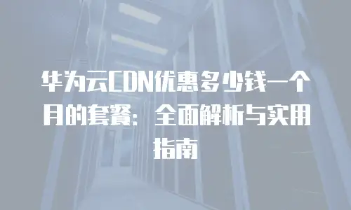 华为云CDN优惠多少钱一个月的套餐：全面解析与实用指南