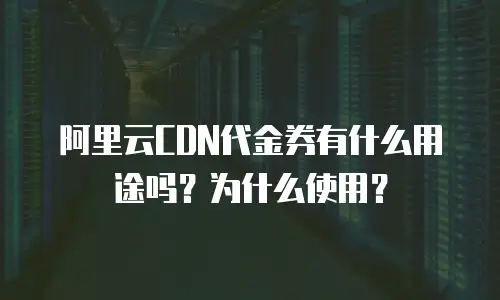 阿里云CDN代金券有什么用途吗？为什么使用？