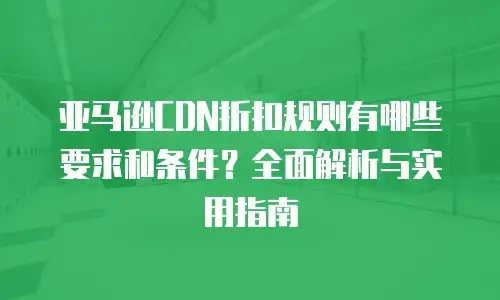亚马逊CDN折扣规则有哪些要求和条件？全面解析与实用指南
