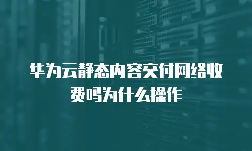 华为云静态内容交付网络收费吗为什么操作