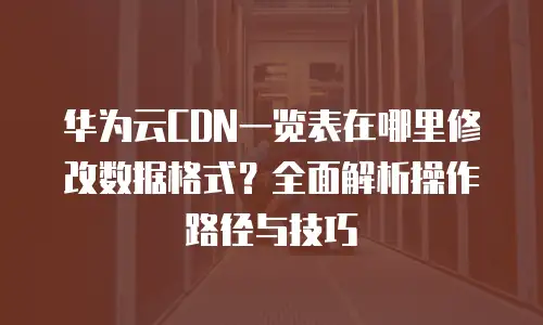 华为云CDN一览表在哪里修改数据格式？全面解析操作路径与技巧