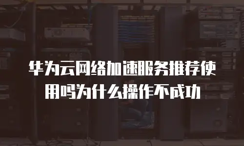 华为云网络加速服务推荐使用吗为什么操作不成功