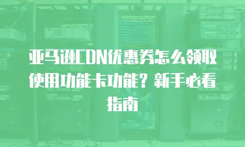 亚马逊CDN优惠券怎么领取使用功能卡功能？新手必看指南