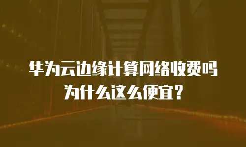 华为云边缘计算网络收费吗为什么这么便宜？