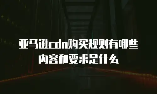 亚马逊cdn购买规则有哪些内容和要求是什么
