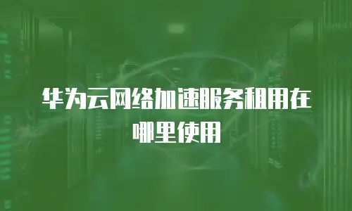 华为云网络加速服务租用在哪里使用