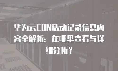 华为云CDN活动记录信息内容全解析：在哪里查看与详细分析？
