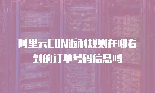 阿里云CDN返利规则在哪看到的订单号码信息吗