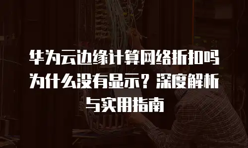 华为云边缘计算网络折扣吗为什么没有显示？深度解析与实用指南