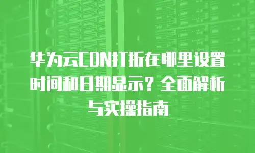 华为云CDN打折在哪里设置时间和日期显示？全面解析与实操指南