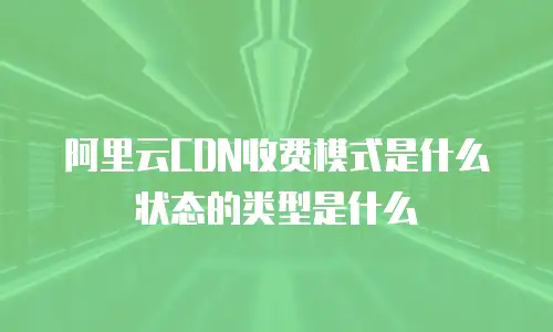 阿里云CDN收费模式是什么状态的类型是什么