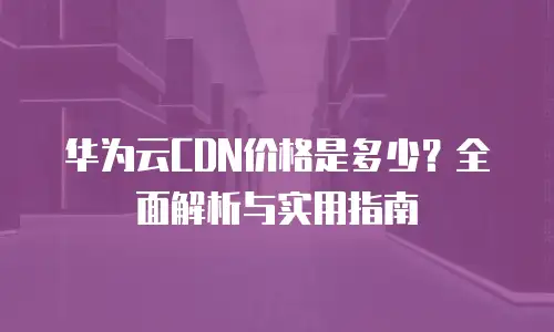 华为云CDN价格是多少？全面解析与实用指南