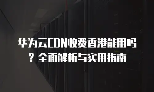 华为云CDN收费香港能用吗？全面解析与实用指南