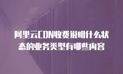 阿里云CDN收费说明什么状态的业务类型有哪些内容