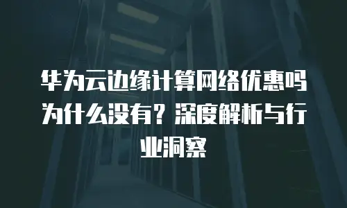 华为云边缘计算网络优惠吗为什么没有？深度解析与行业洞察