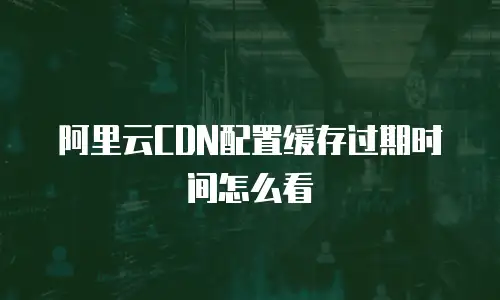 阿里云CDN配置缓存过期时间怎么看