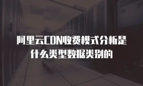 阿里云CDN收费模式分析是什么类型数据类别的