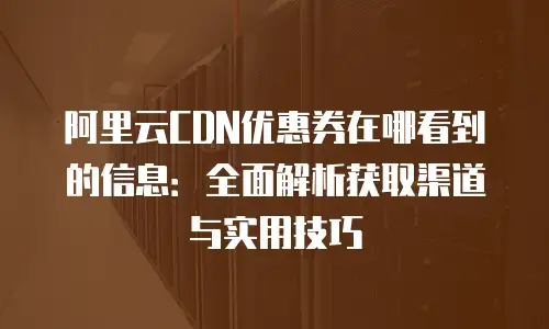 阿里云CDN优惠券在哪看到的信息：全面解析获取渠道与实用技巧
