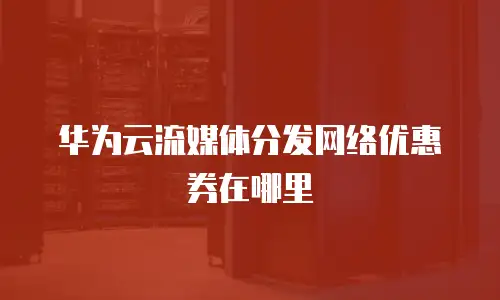 华为云流媒体分发网络优惠券在哪里