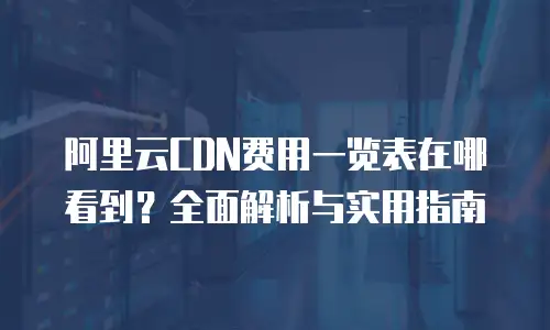 阿里云CDN费用一览表在哪看到？全面解析与实用指南
