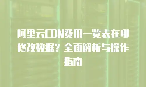 阿里云CDN费用一览表在哪修改数据？全面解析与操作指南