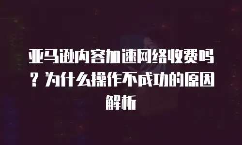 亚马逊内容加速网络收费吗？为什么操作不成功的原因解析