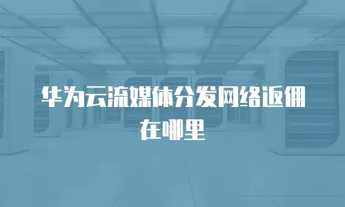 华为云流媒体分发网络返佣在哪里